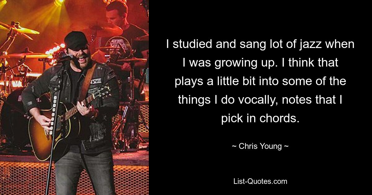 I studied and sang lot of jazz when I was growing up. I think that plays a little bit into some of the things I do vocally, notes that I pick in chords. — © Chris Young