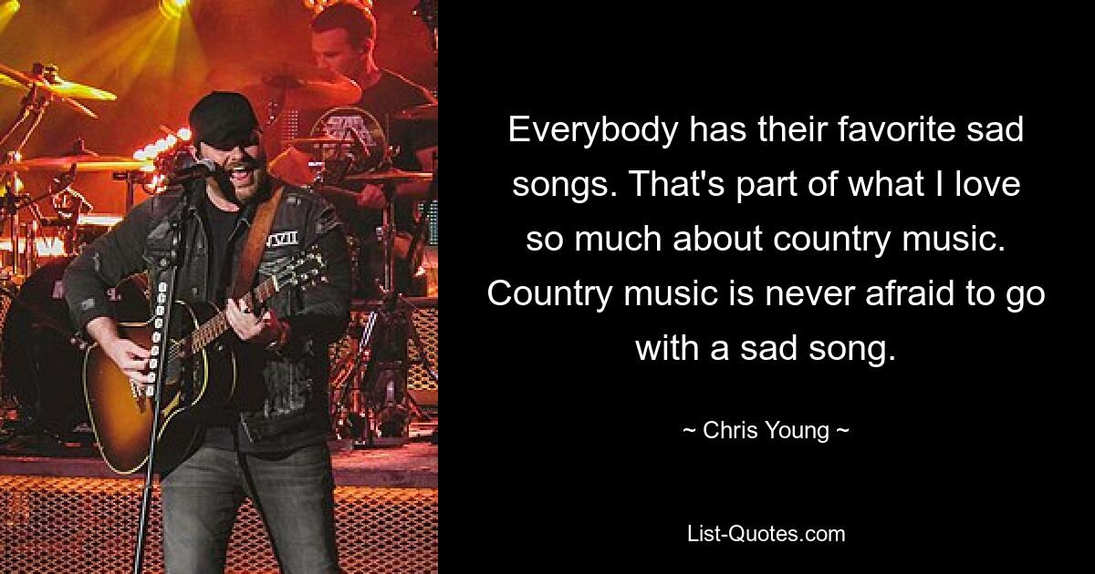 Everybody has their favorite sad songs. That's part of what I love so much about country music. Country music is never afraid to go with a sad song. — © Chris Young