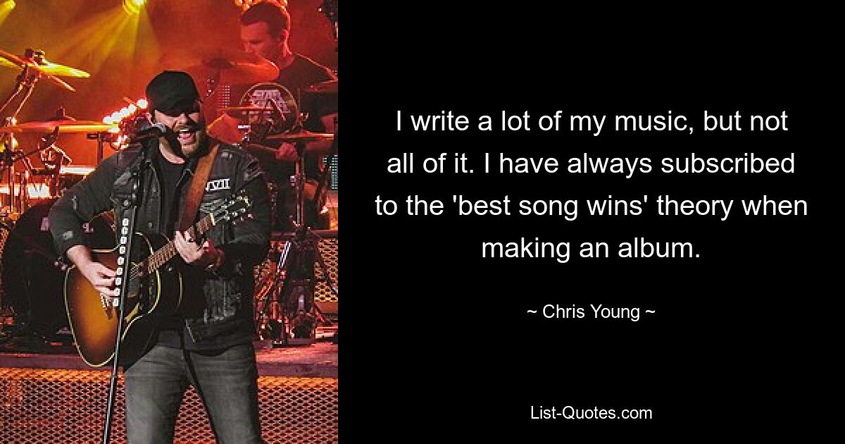 I write a lot of my music, but not all of it. I have always subscribed to the 'best song wins' theory when making an album. — © Chris Young