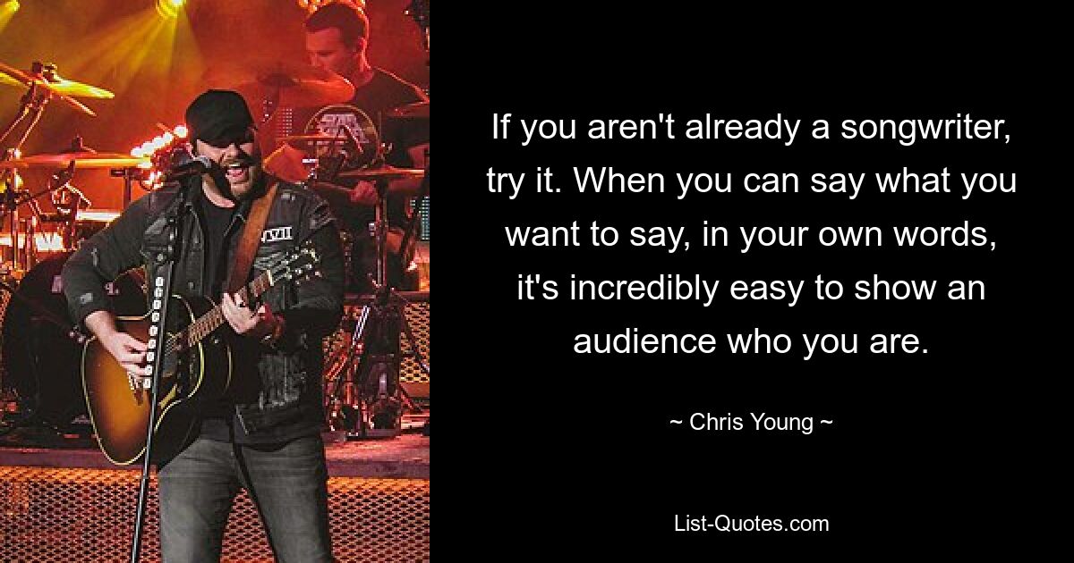 If you aren't already a songwriter, try it. When you can say what you want to say, in your own words, it's incredibly easy to show an audience who you are. — © Chris Young