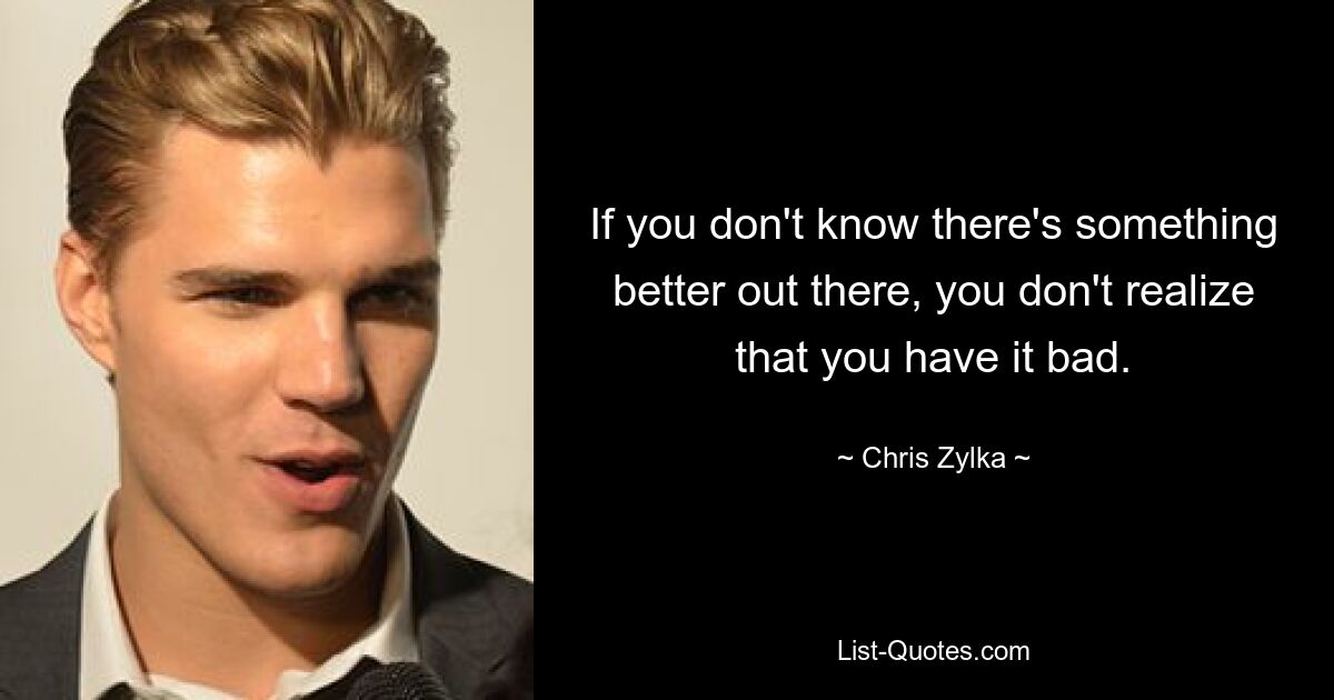 If you don't know there's something better out there, you don't realize that you have it bad. — © Chris Zylka