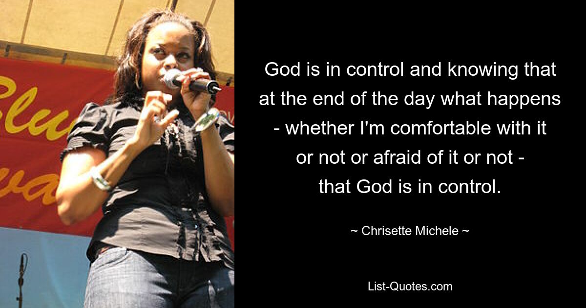 God is in control and knowing that at the end of the day what happens - whether I'm comfortable with it or not or afraid of it or not - that God is in control. — © Chrisette Michele