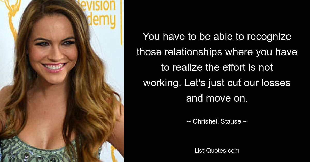 You have to be able to recognize those relationships where you have to realize the effort is not working. Let's just cut our losses and move on. — © Chrishell Stause