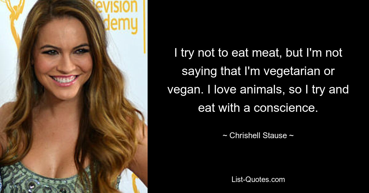 I try not to eat meat, but I'm not saying that I'm vegetarian or vegan. I love animals, so I try and eat with a conscience. — © Chrishell Stause