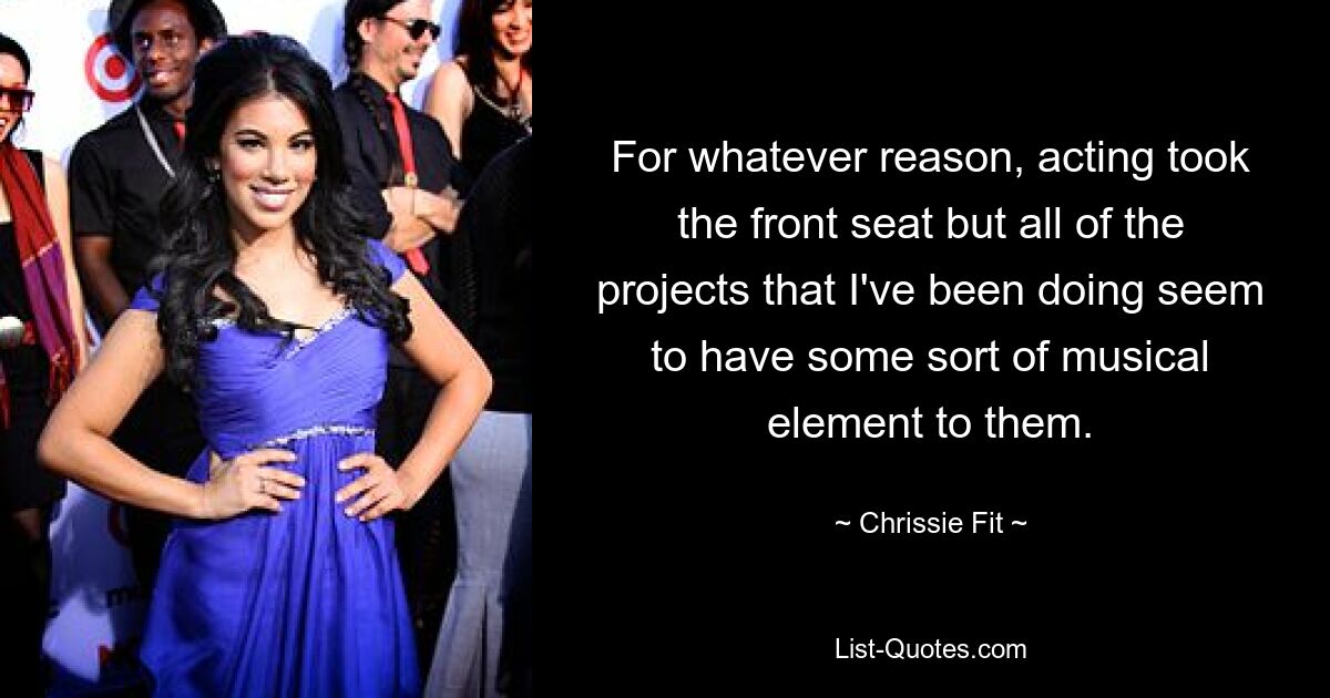 For whatever reason, acting took the front seat but all of the projects that I've been doing seem to have some sort of musical element to them. — © Chrissie Fit