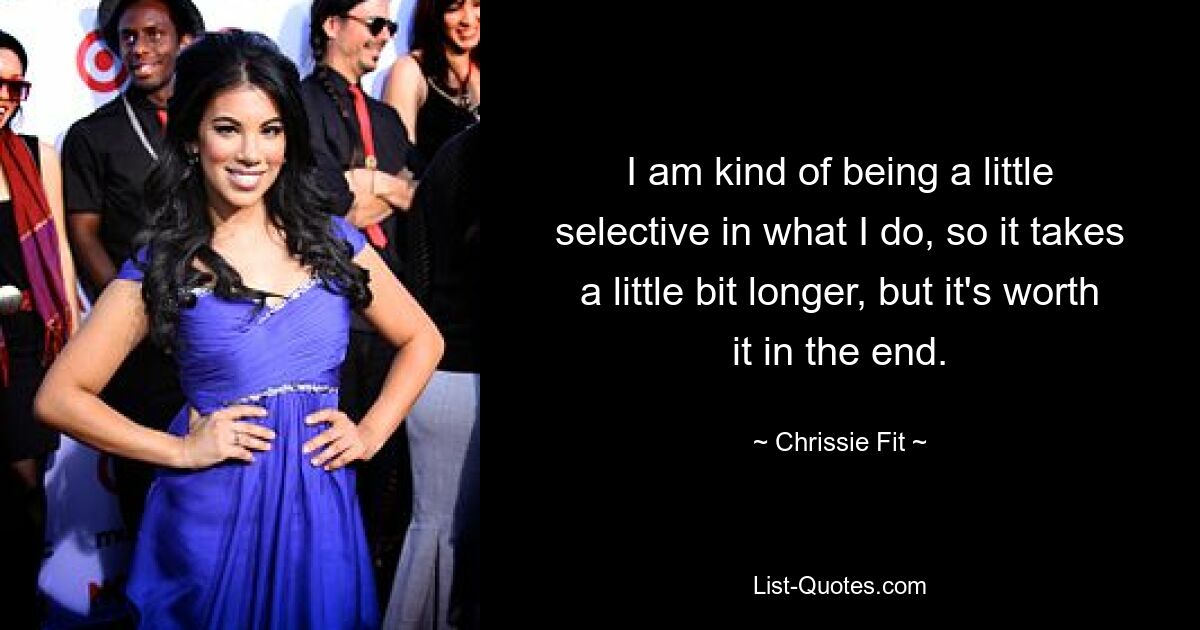 I am kind of being a little selective in what I do, so it takes a little bit longer, but it's worth it in the end. — © Chrissie Fit