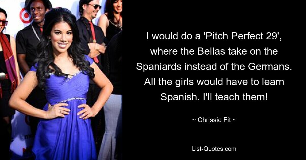 I would do a 'Pitch Perfect 29', where the Bellas take on the Spaniards instead of the Germans. All the girls would have to learn Spanish. I'll teach them! — © Chrissie Fit