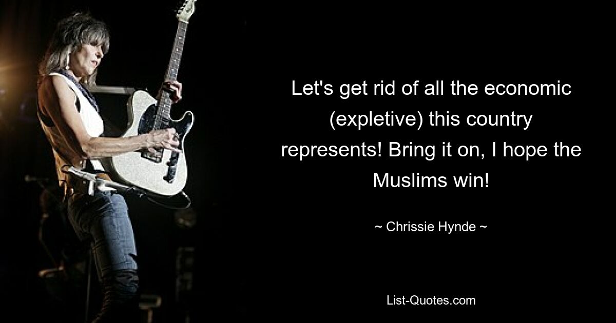 Let's get rid of all the economic (expletive) this country represents! Bring it on, I hope the Muslims win! — © Chrissie Hynde