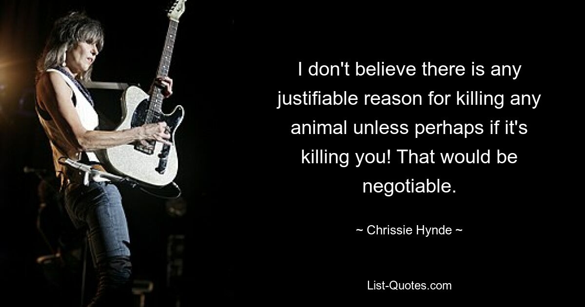 I don't believe there is any justifiable reason for killing any animal unless perhaps if it's killing you! That would be negotiable. — © Chrissie Hynde