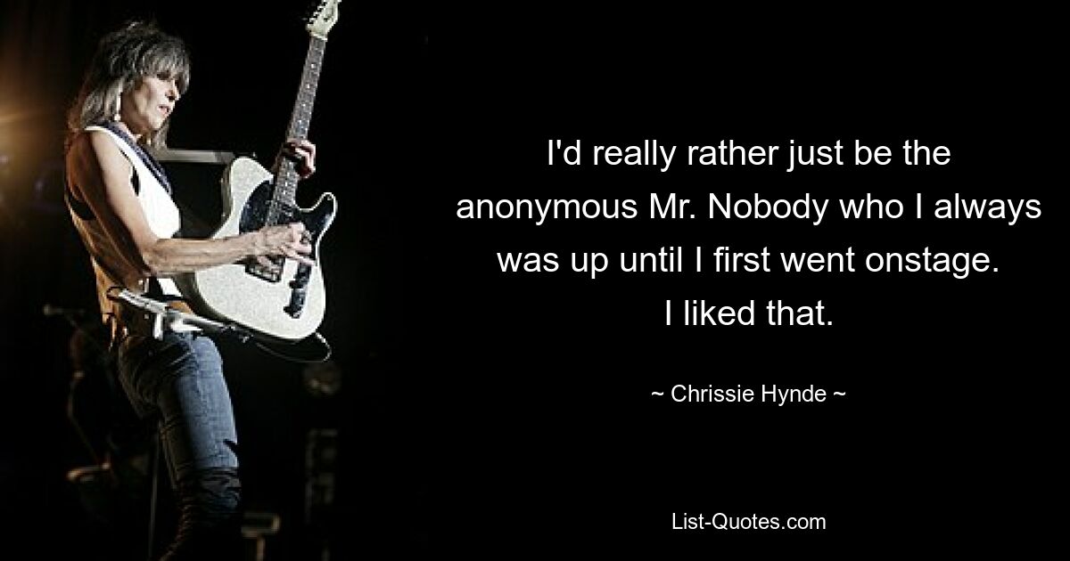 I'd really rather just be the anonymous Mr. Nobody who I always was up until I first went onstage. I liked that. — © Chrissie Hynde