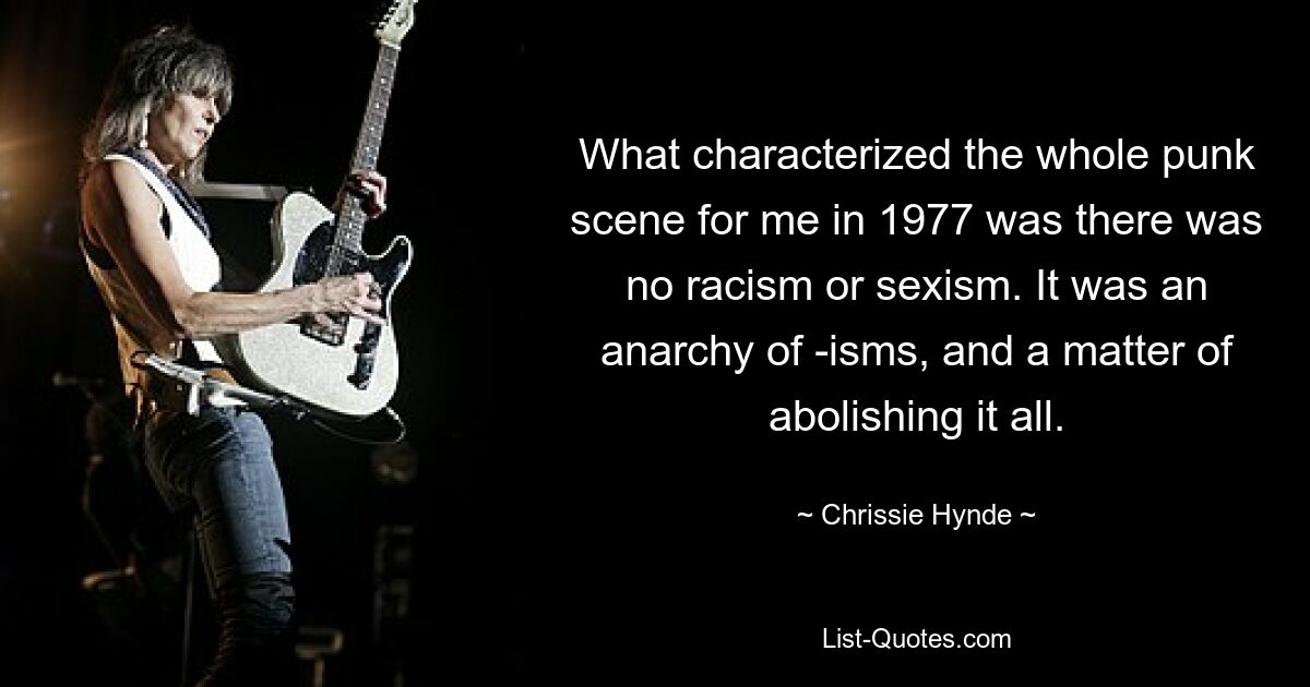 What characterized the whole punk scene for me in 1977 was there was no racism or sexism. It was an anarchy of -isms, and a matter of abolishing it all. — © Chrissie Hynde