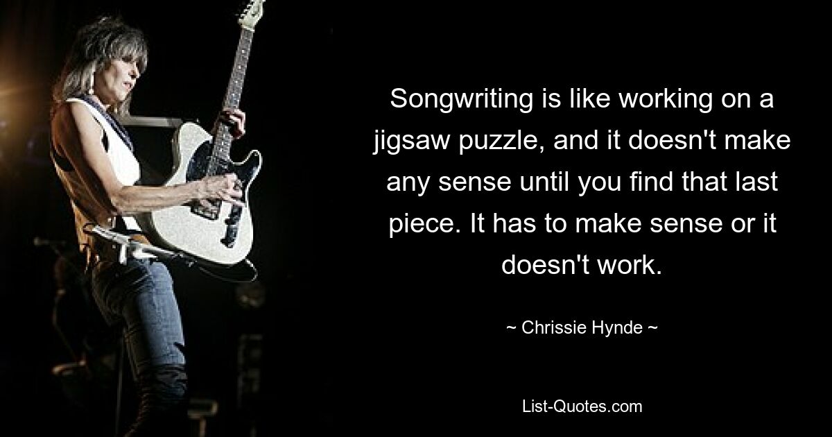 Songwriting is like working on a jigsaw puzzle, and it doesn't make any sense until you find that last piece. It has to make sense or it doesn't work. — © Chrissie Hynde