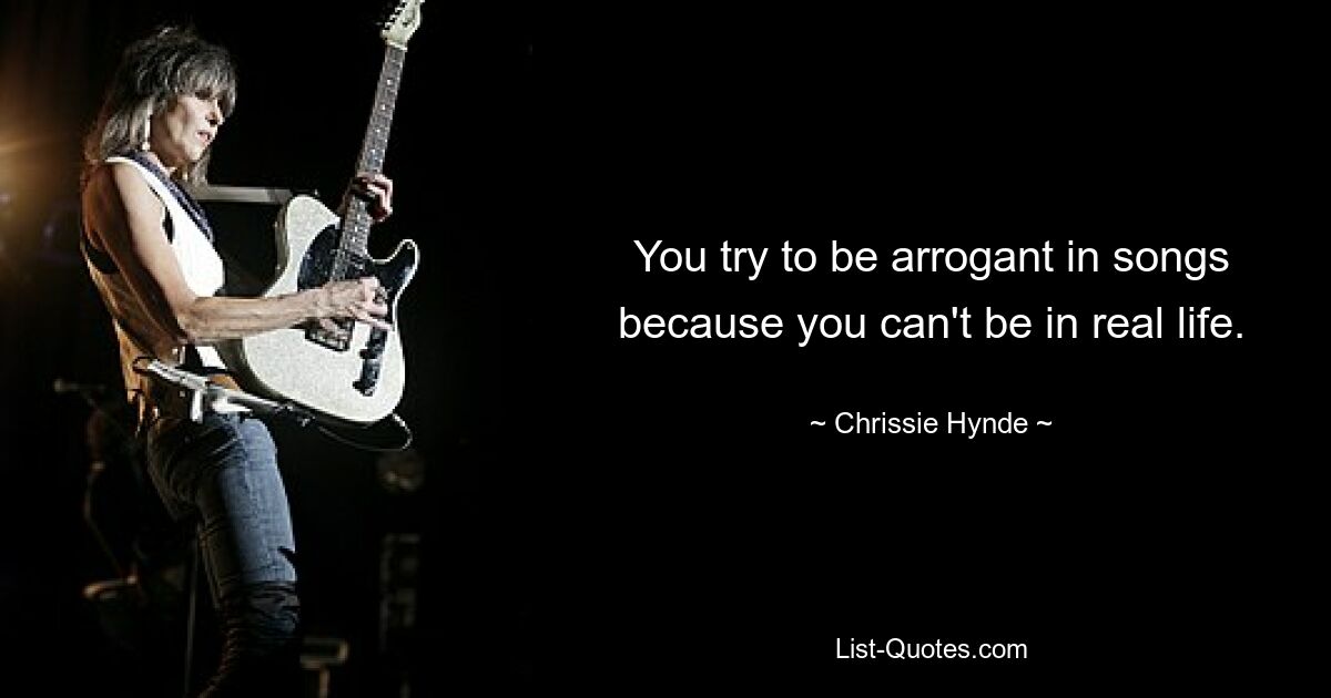 You try to be arrogant in songs because you can't be in real life. — © Chrissie Hynde