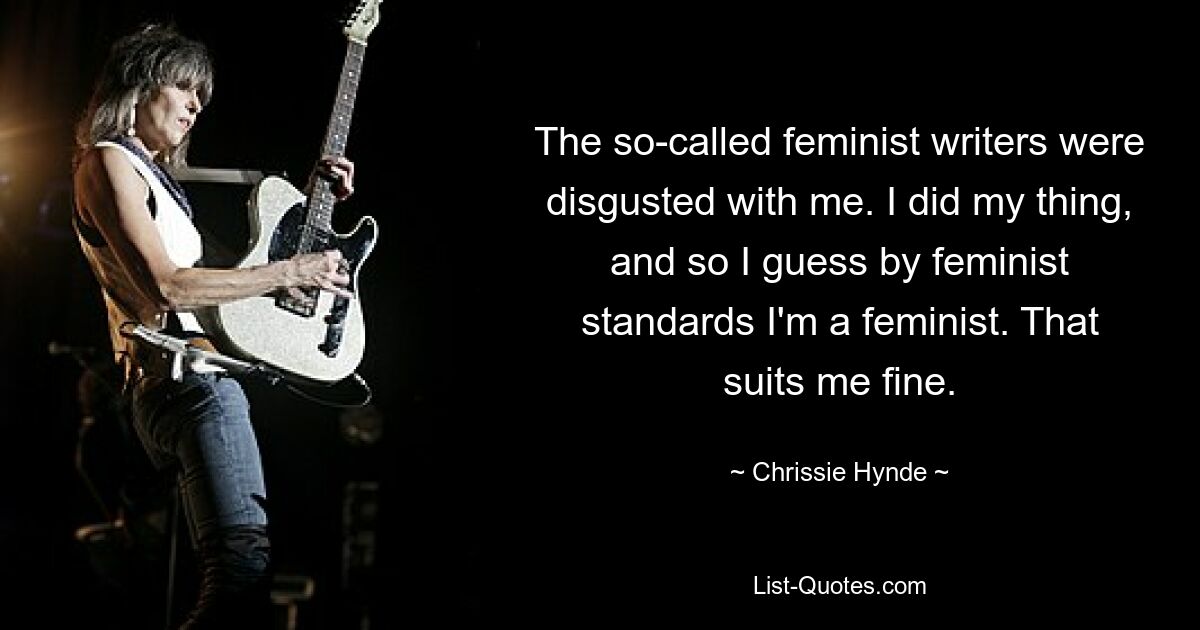 The so-called feminist writers were disgusted with me. I did my thing, and so I guess by feminist standards I'm a feminist. That suits me fine. — © Chrissie Hynde