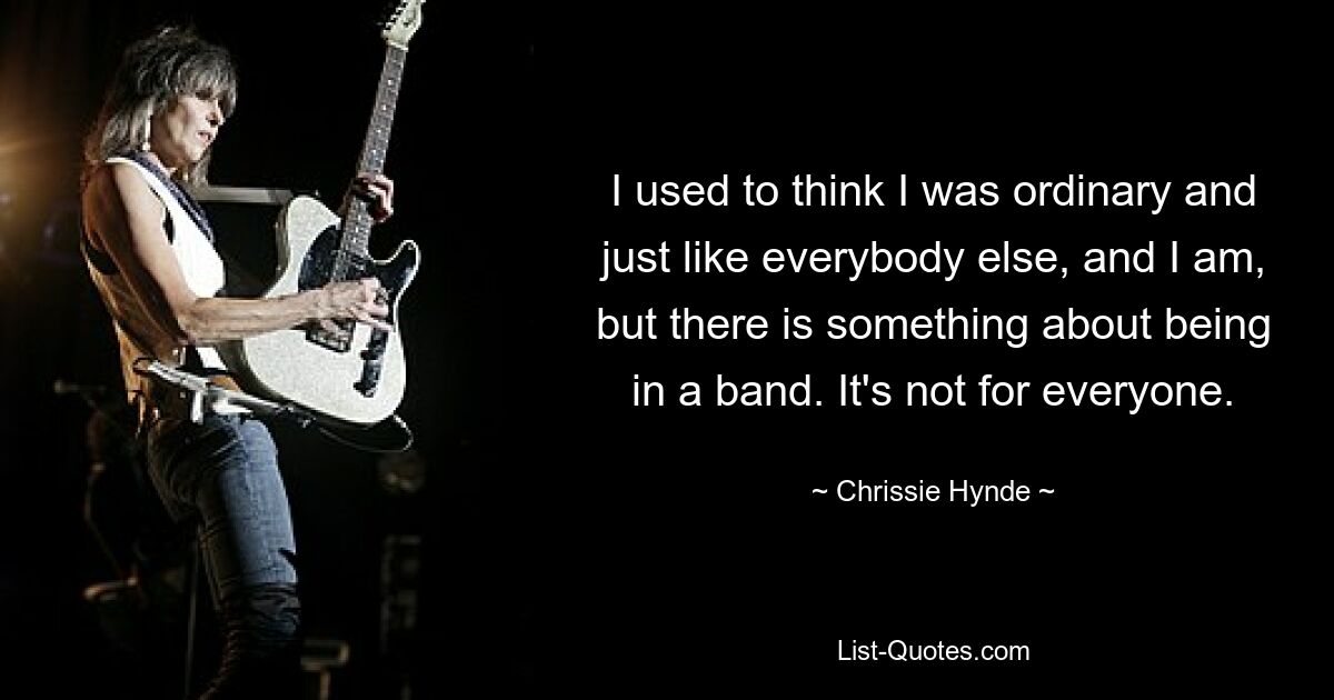 I used to think I was ordinary and just like everybody else, and I am, but there is something about being in a band. It's not for everyone. — © Chrissie Hynde