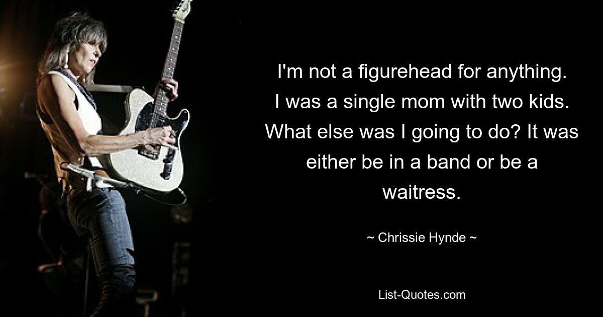 I'm not a figurehead for anything. I was a single mom with two kids. What else was I going to do? It was either be in a band or be a waitress. — © Chrissie Hynde