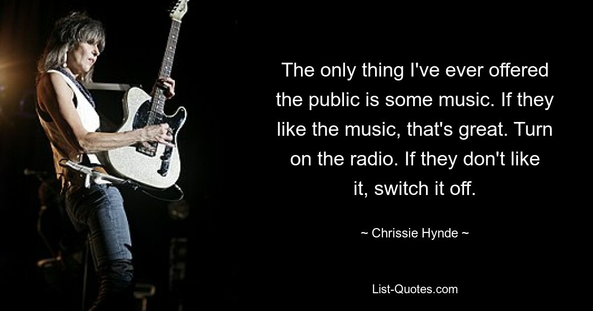 The only thing I've ever offered the public is some music. If they like the music, that's great. Turn on the radio. If they don't like it, switch it off. — © Chrissie Hynde