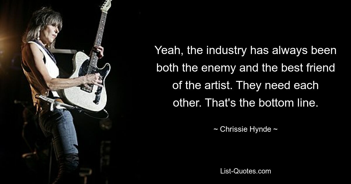 Yeah, the industry has always been both the enemy and the best friend of the artist. They need each other. That's the bottom line. — © Chrissie Hynde