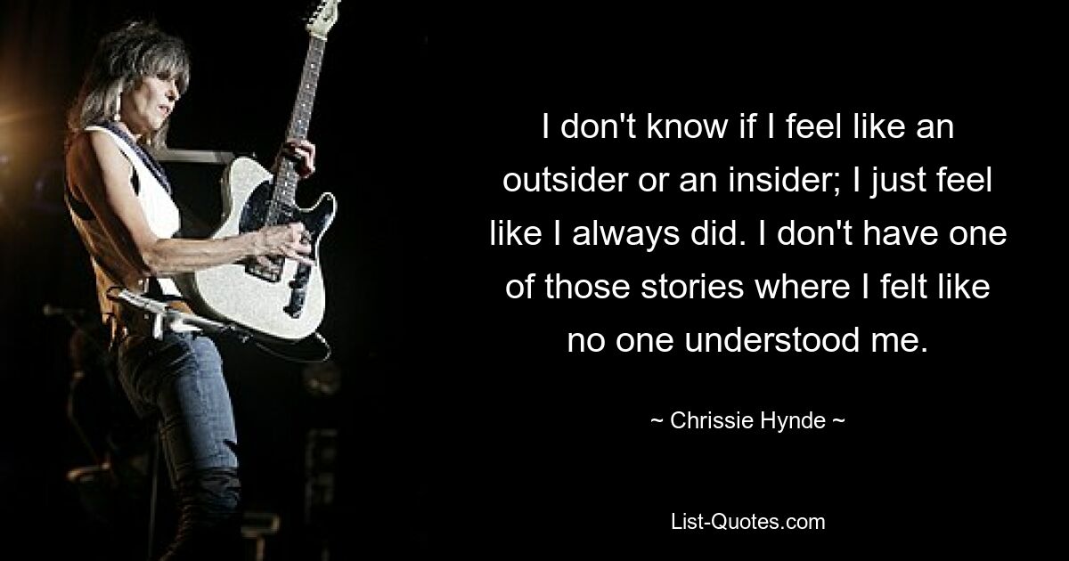 I don't know if I feel like an outsider or an insider; I just feel like I always did. I don't have one of those stories where I felt like no one understood me. — © Chrissie Hynde