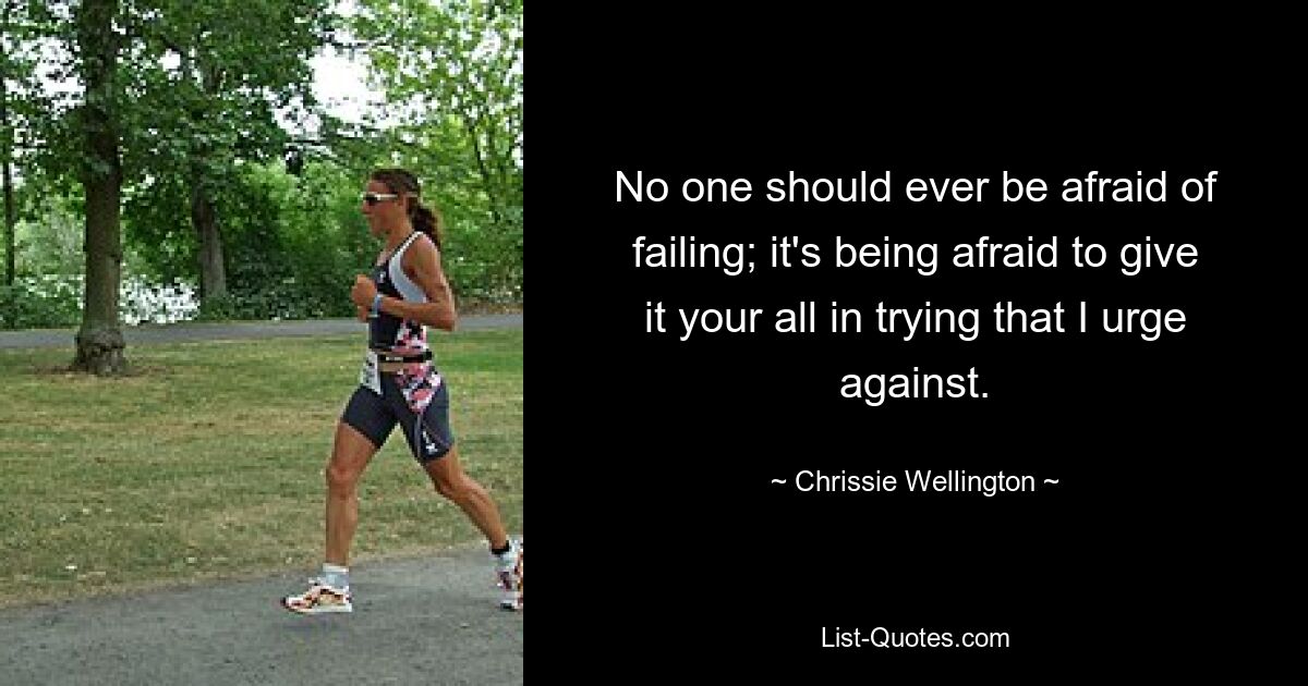 No one should ever be afraid of failing; it's being afraid to give it your all in trying that I urge against. — © Chrissie Wellington