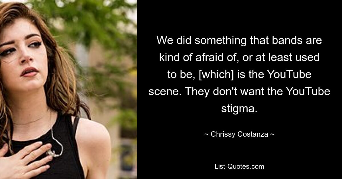 We did something that bands are kind of afraid of, or at least used to be, [which] is the YouTube scene. They don't want the YouTube stigma. — © Chrissy Costanza