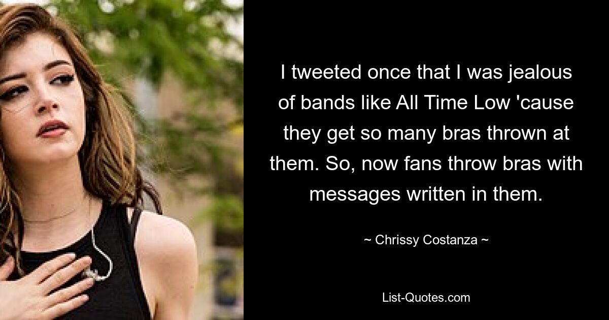 I tweeted once that I was jealous of bands like All Time Low 'cause they get so many bras thrown at them. So, now fans throw bras with messages written in them. — © Chrissy Costanza