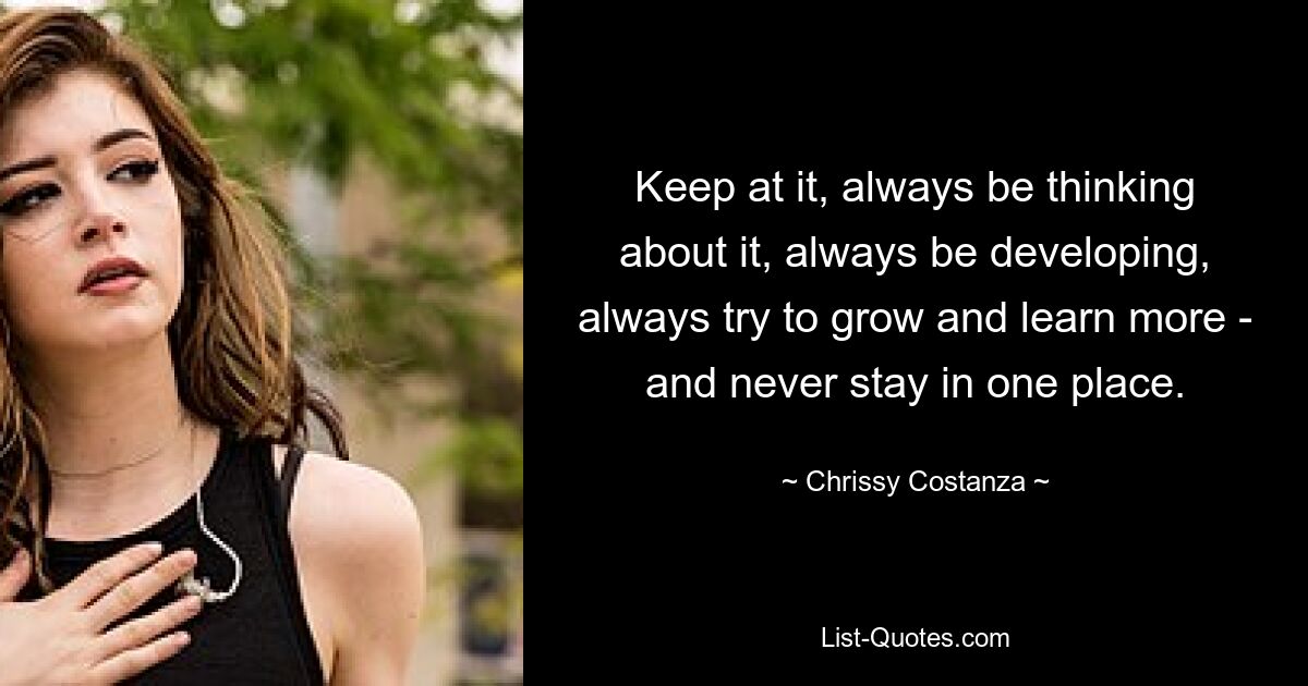 Keep at it, always be thinking about it, always be developing, always try to grow and learn more - and never stay in one place. — © Chrissy Costanza