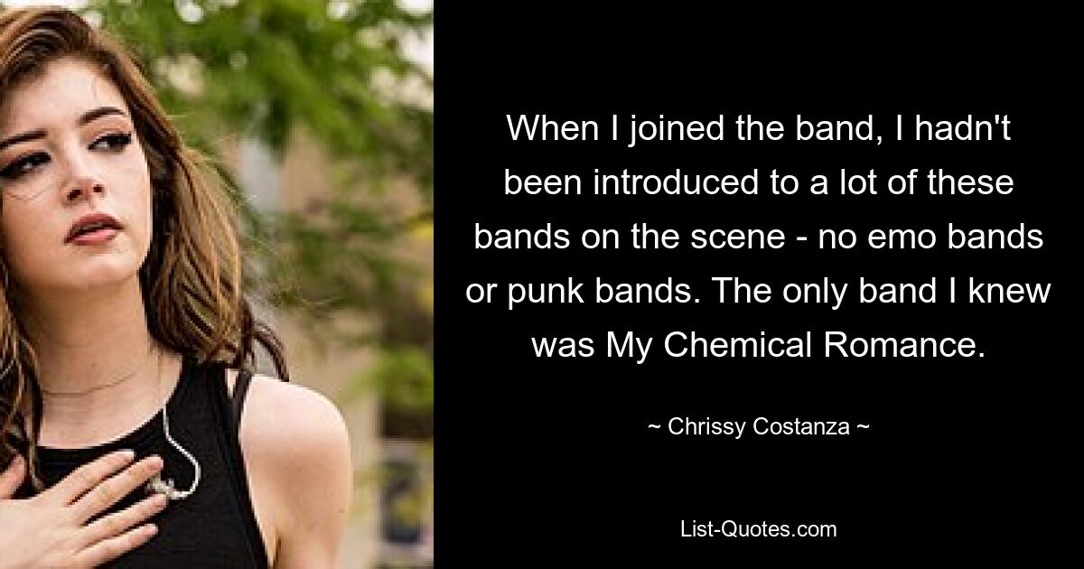 When I joined the band, I hadn't been introduced to a lot of these bands on the scene - no emo bands or punk bands. The only band I knew was My Chemical Romance. — © Chrissy Costanza