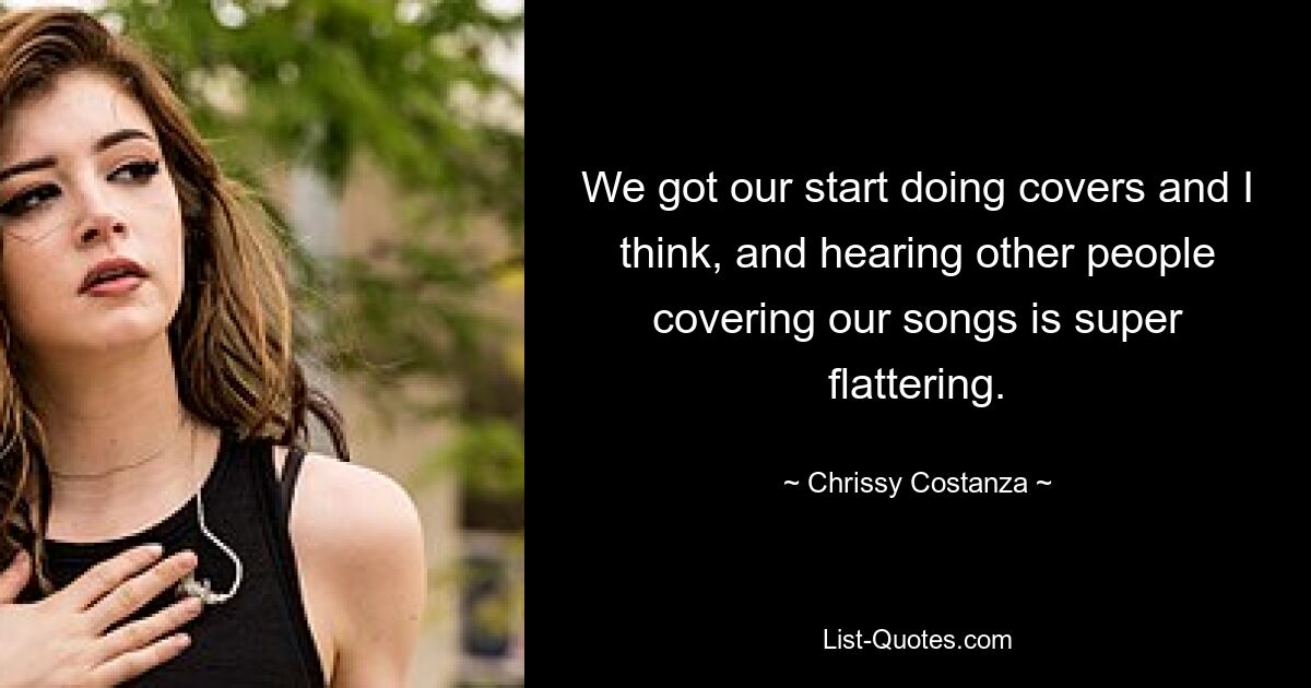 We got our start doing covers and I think, and hearing other people covering our songs is super flattering. — © Chrissy Costanza