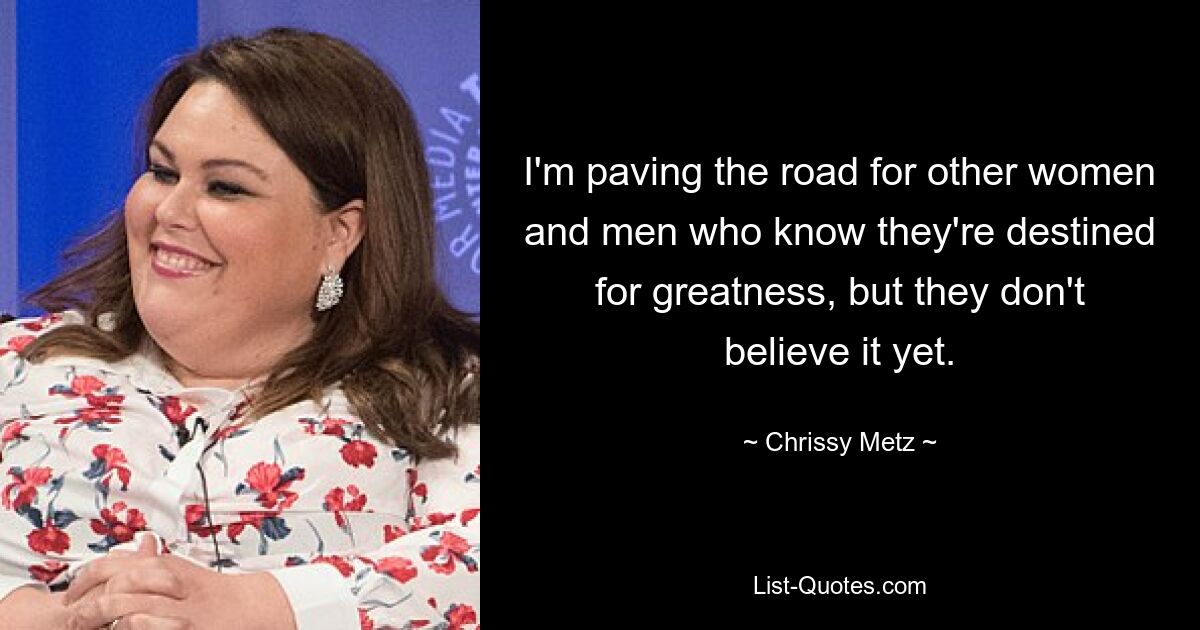 I'm paving the road for other women and men who know they're destined for greatness, but they don't believe it yet. — © Chrissy Metz