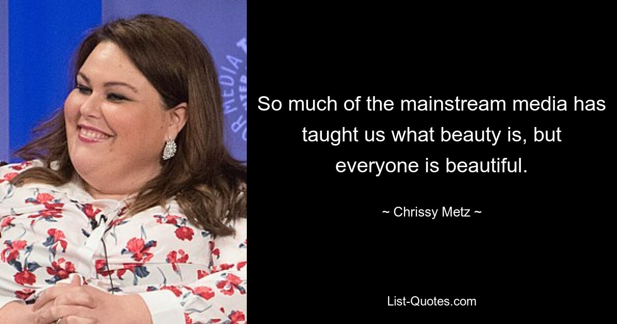 So much of the mainstream media has taught us what beauty is, but everyone is beautiful. — © Chrissy Metz