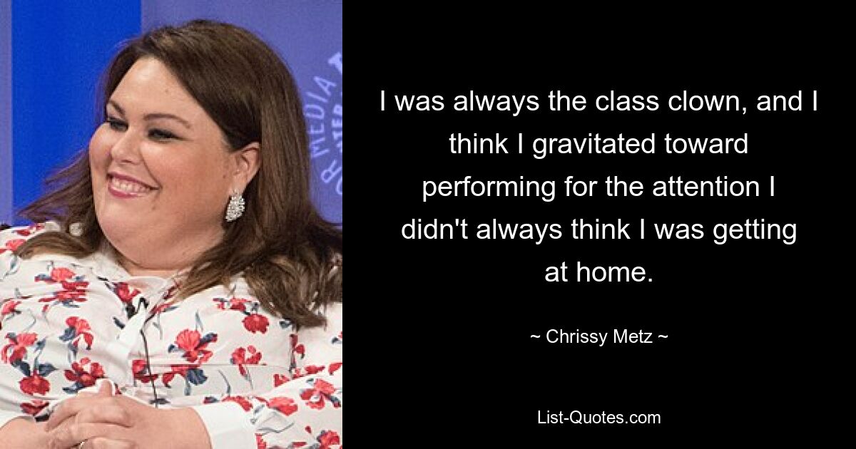 I was always the class clown, and I think I gravitated toward performing for the attention I didn't always think I was getting at home. — © Chrissy Metz