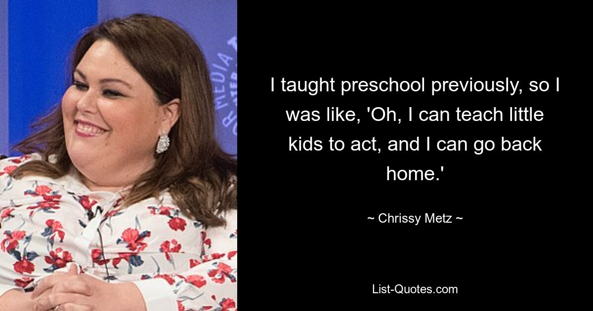 I taught preschool previously, so I was like, 'Oh, I can teach little kids to act, and I can go back home.' — © Chrissy Metz