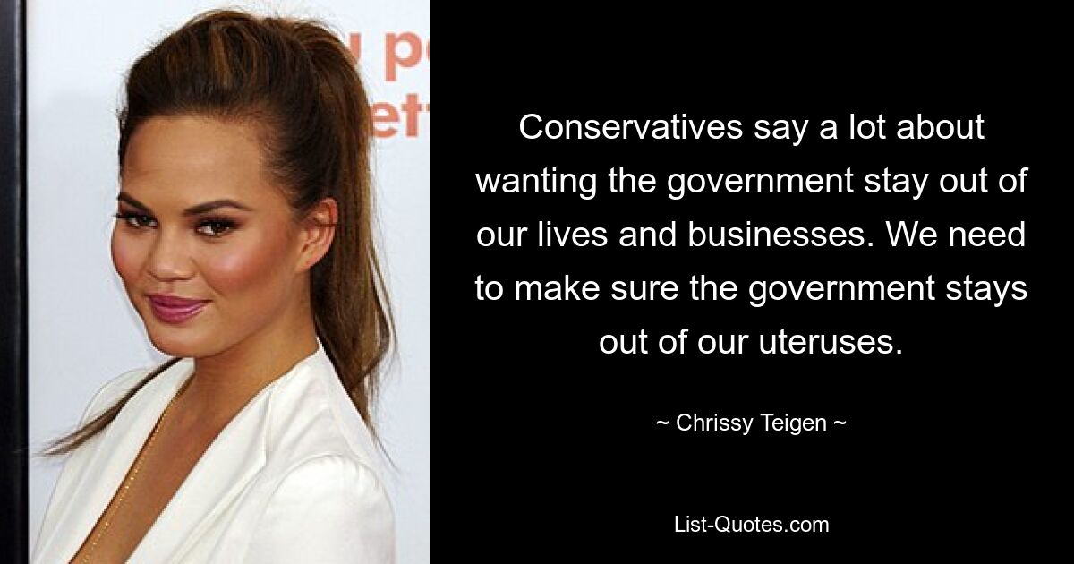 Conservatives say a lot about wanting the government stay out of our lives and businesses. We need to make sure the government stays out of our uteruses. — © Chrissy Teigen