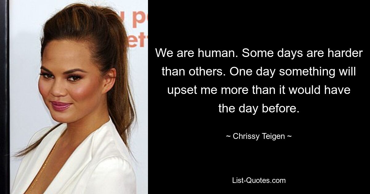 We are human. Some days are harder than others. One day something will upset me more than it would have the day before. — © Chrissy Teigen