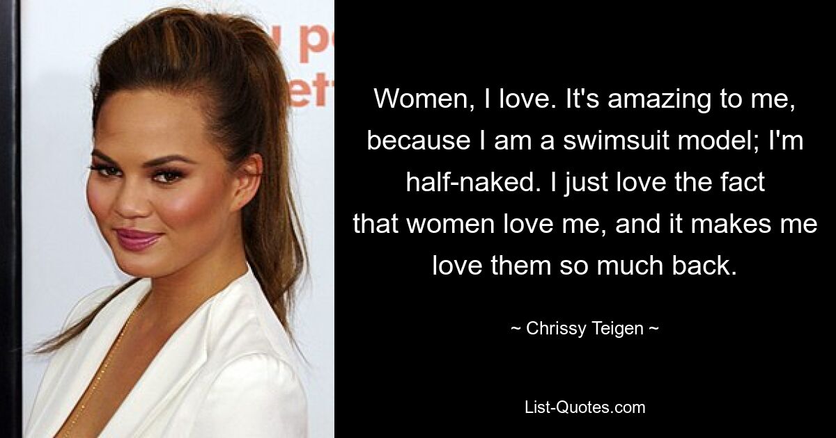 Women, I love. It's amazing to me, because I am a swimsuit model; I'm half-naked. I just love the fact that women love me, and it makes me love them so much back. — © Chrissy Teigen