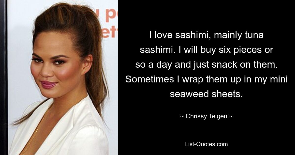 I love sashimi, mainly tuna sashimi. I will buy six pieces or so a day and just snack on them. Sometimes I wrap them up in my mini seaweed sheets. — © Chrissy Teigen