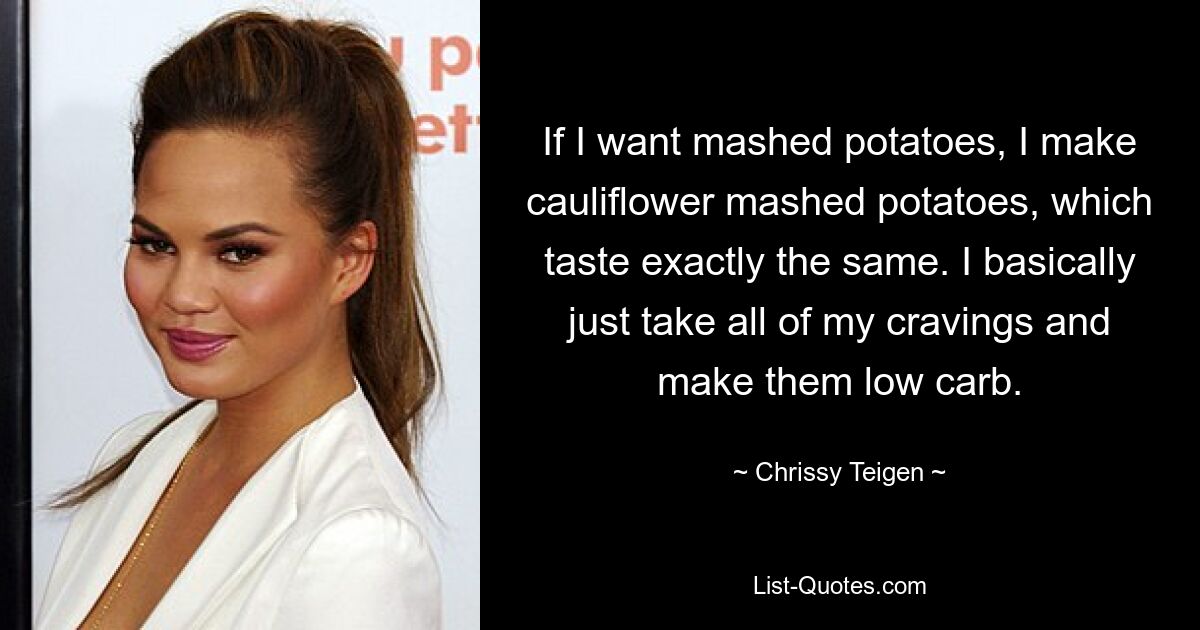 If I want mashed potatoes, I make cauliflower mashed potatoes, which taste exactly the same. I basically just take all of my cravings and make them low carb. — © Chrissy Teigen