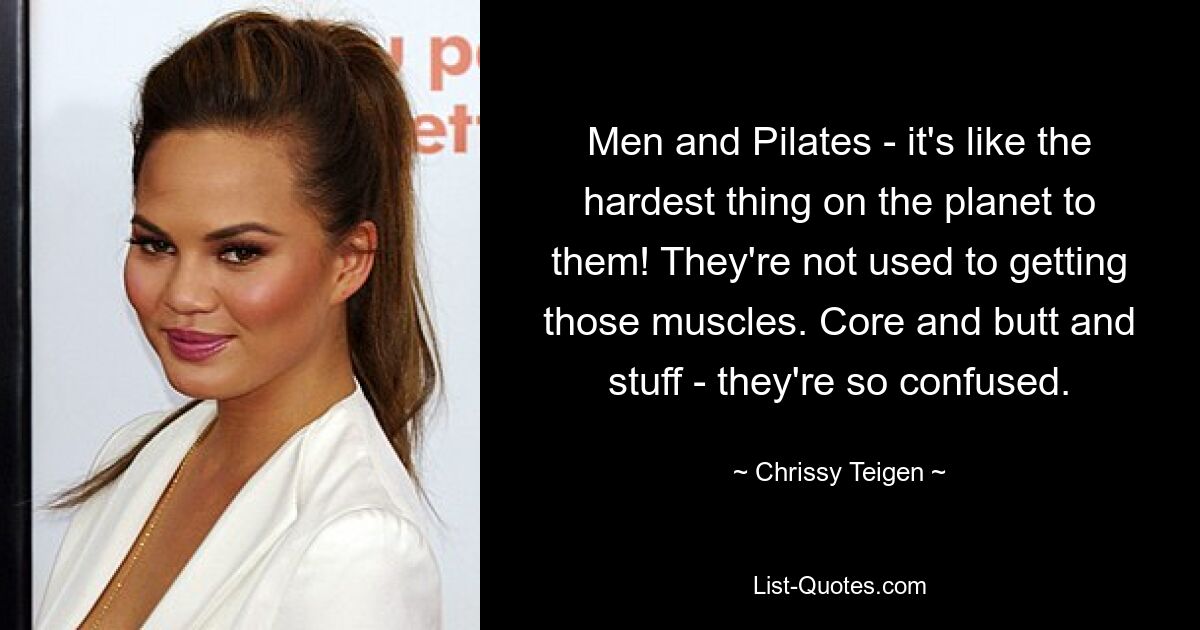 Men and Pilates - it's like the hardest thing on the planet to them! They're not used to getting those muscles. Core and butt and stuff - they're so confused. — © Chrissy Teigen