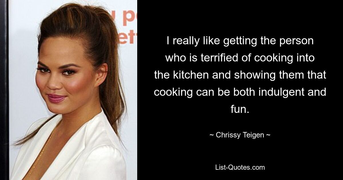 I really like getting the person who is terrified of cooking into the kitchen and showing them that cooking can be both indulgent and fun. — © Chrissy Teigen