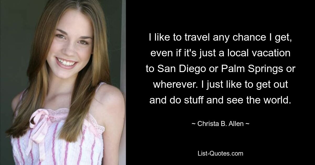 I like to travel any chance I get, even if it's just a local vacation to San Diego or Palm Springs or wherever. I just like to get out and do stuff and see the world. — © Christa B. Allen