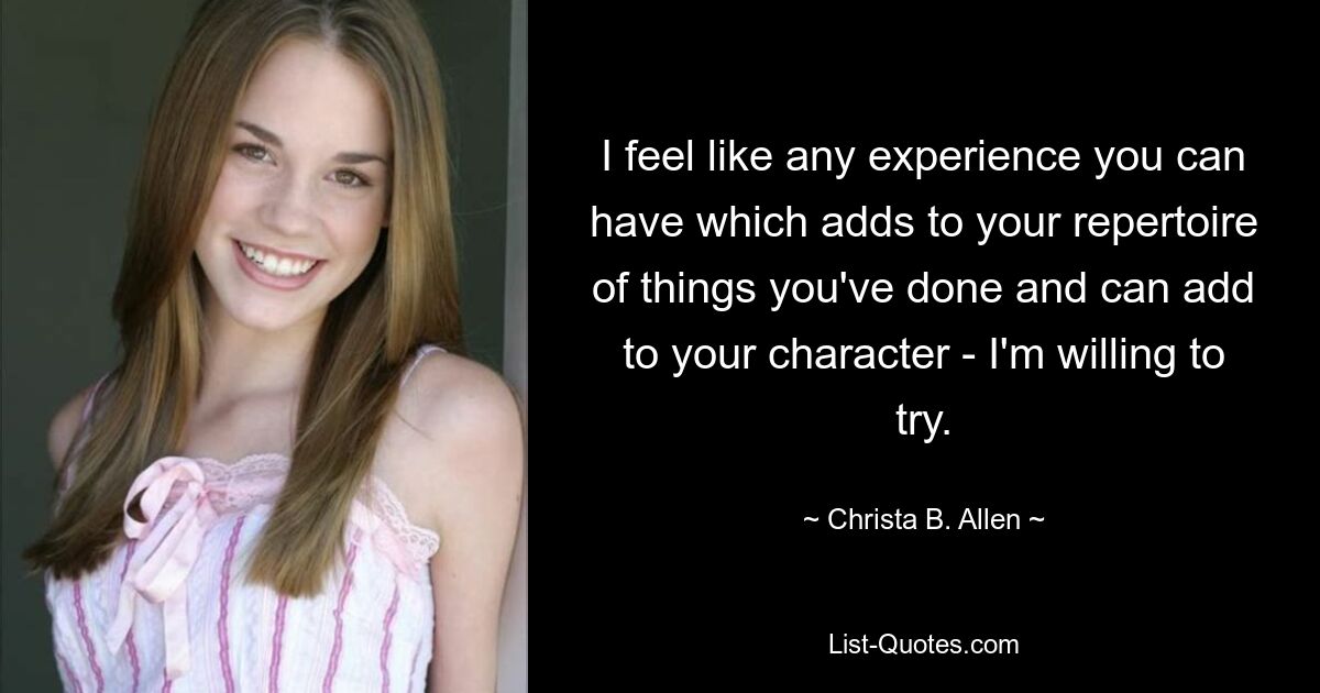 I feel like any experience you can have which adds to your repertoire of things you've done and can add to your character - I'm willing to try. — © Christa B. Allen