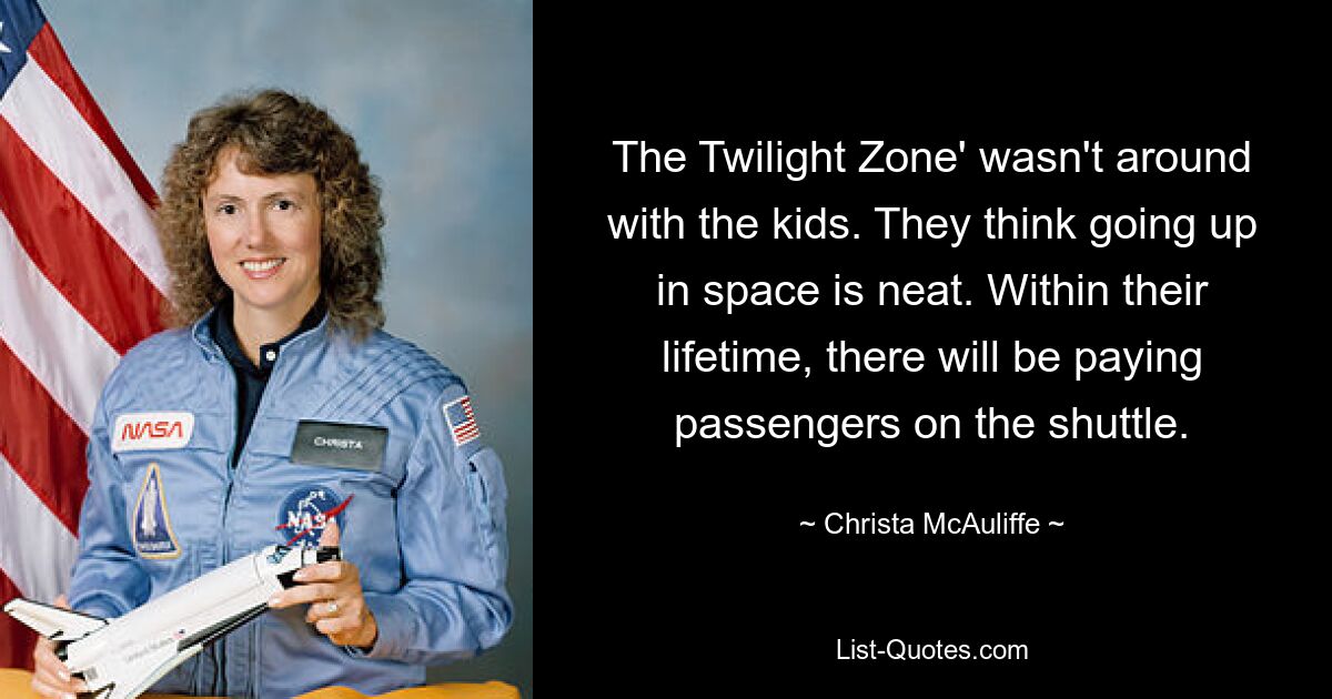 The Twilight Zone' wasn't around with the kids. They think going up in space is neat. Within their lifetime, there will be paying passengers on the shuttle. — © Christa McAuliffe