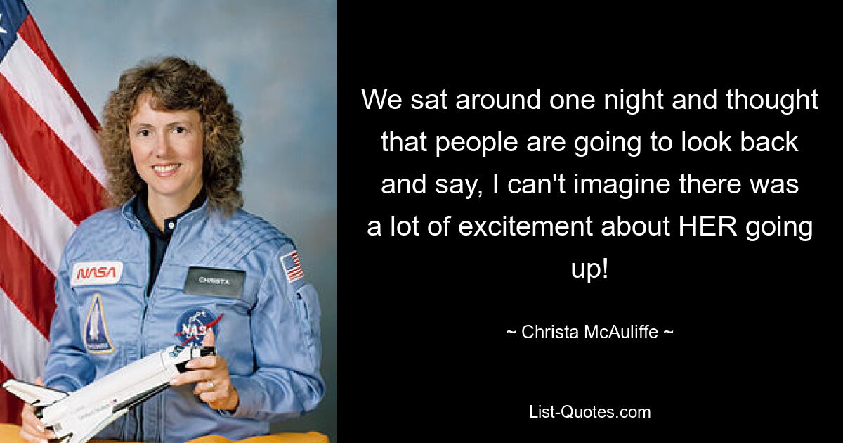 We sat around one night and thought that people are going to look back and say, I can't imagine there was a lot of excitement about HER going up! — © Christa McAuliffe