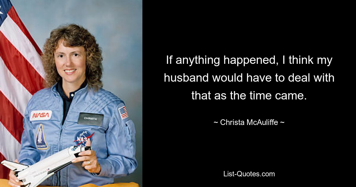 If anything happened, I think my husband would have to deal with that as the time came. — © Christa McAuliffe