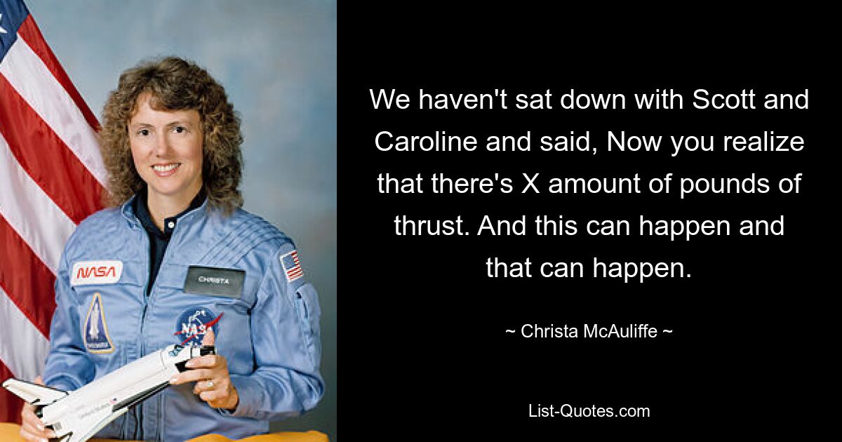 We haven't sat down with Scott and Caroline and said, Now you realize that there's X amount of pounds of thrust. And this can happen and that can happen. — © Christa McAuliffe