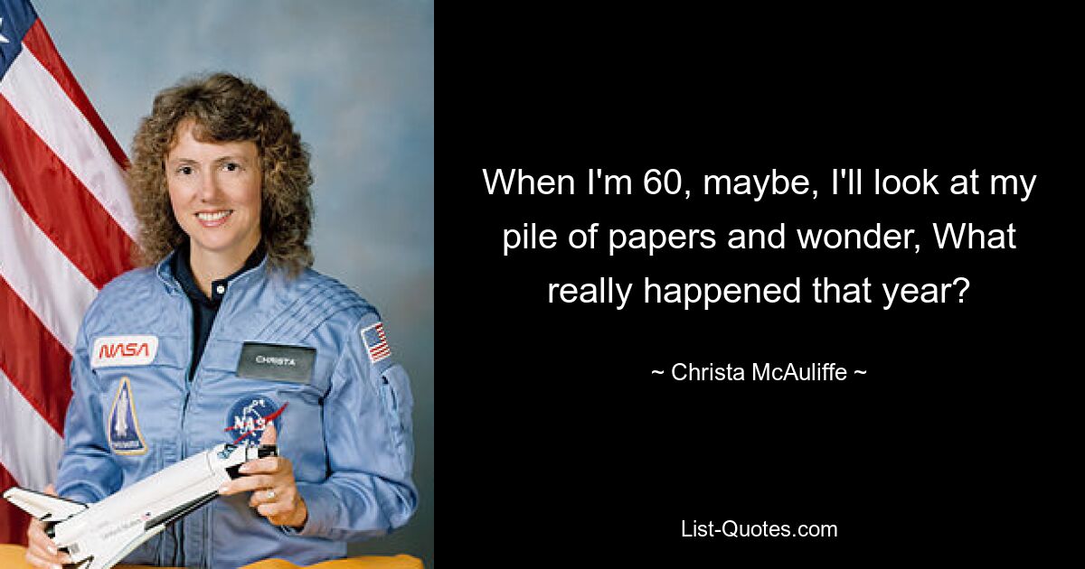 When I'm 60, maybe, I'll look at my pile of papers and wonder, What really happened that year? — © Christa McAuliffe