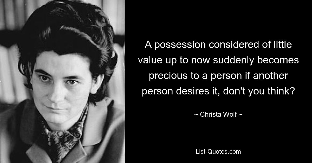 A possession considered of little value up to now suddenly becomes precious to a person if another person desires it, don't you think? — © Christa Wolf