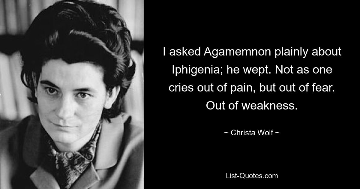 I asked Agamemnon plainly about Iphigenia; he wept. Not as one cries out of pain, but out of fear. Out of weakness. — © Christa Wolf