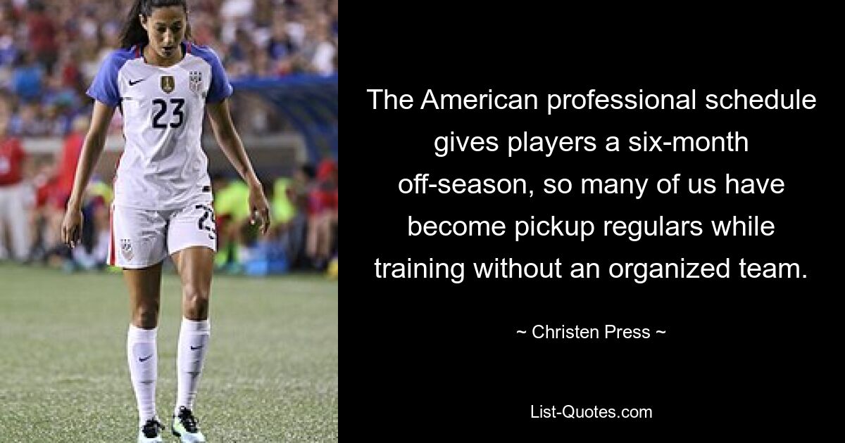 The American professional schedule gives players a six-month off-season, so many of us have become pickup regulars while training without an organized team. — © Christen Press